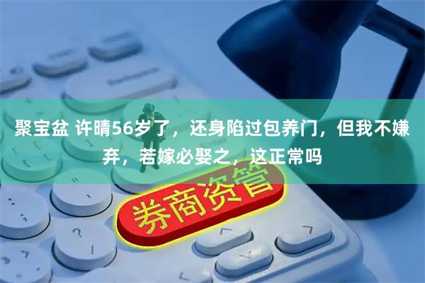 聚宝盆 许晴56岁了，还身陷过包养门，但我不嫌弃，若嫁必娶之，这正常吗
