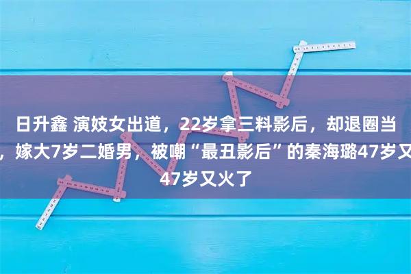 日升鑫 演妓女出道，22岁拿三料影后，却退圈当秘书，嫁大7岁二婚男，被嘲“最丑影后”的秦海璐47岁又火了