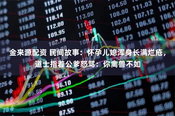 金来源配资 民间故事：怀孕儿媳浑身长满烂疮，道士指着公爹怒骂：你禽兽不如