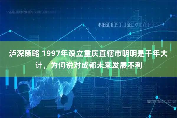 泸深策略 1997年设立重庆直辖市明明是千年大计，为何说对成都未来发展不利