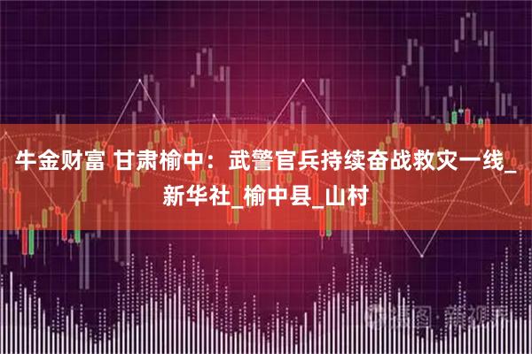 牛金财富 甘肃榆中：武警官兵持续奋战救灾一线_新华社_榆中县_山村