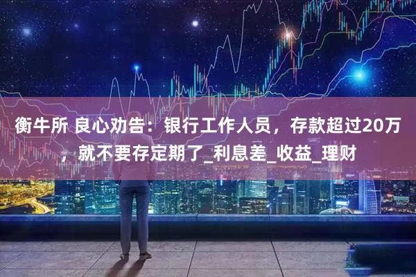 衡牛所 良心劝告：银行工作人员，存款超过20万，就不要存定期了_利息差_收益_理财
